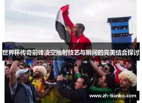 世界杯传奇前锋凌空抽射技艺与瞬间的完美结合探讨 世界杯传奇前锋凌空抽射技艺与瞬间的完美结合探讨