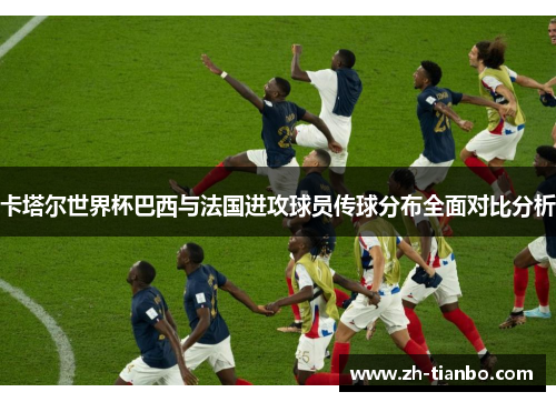 卡塔尔世界杯巴西与法国进攻球员传球分布全面对比分析 卡塔尔世界杯巴西与法国进攻球员传球分布全面对比分析
