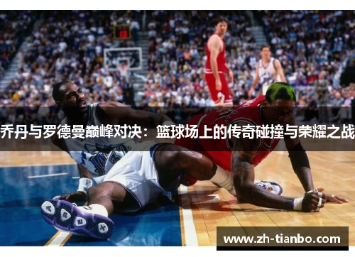 乔丹与罗德曼巅峰对决：篮球场上的传奇碰撞与荣耀之战