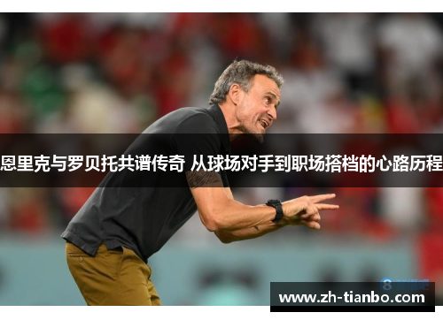 恩里克与罗贝托共谱传奇 从球场对手到职场搭档的心路历程