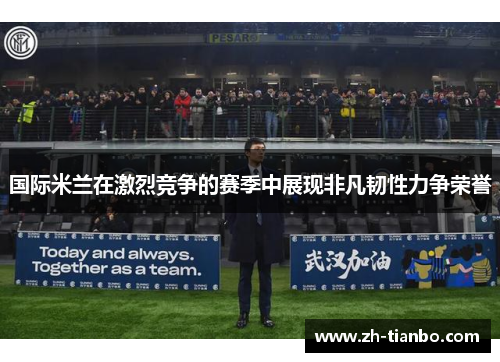 国际米兰在激烈竞争的赛季中展现非凡韧性力争荣誉