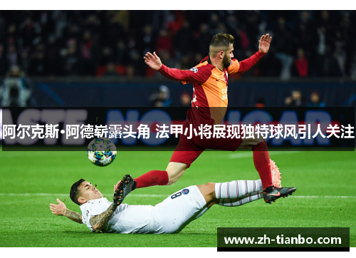 阿尔克斯·阿德崭露头角 法甲小将展现独特球风引人关注