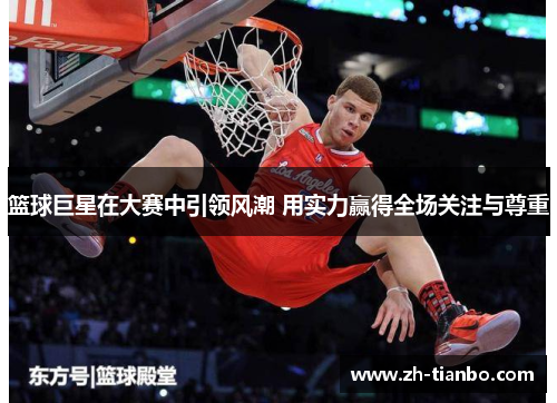 篮球巨星在大赛中引领风潮 用实力赢得全场关注与尊重