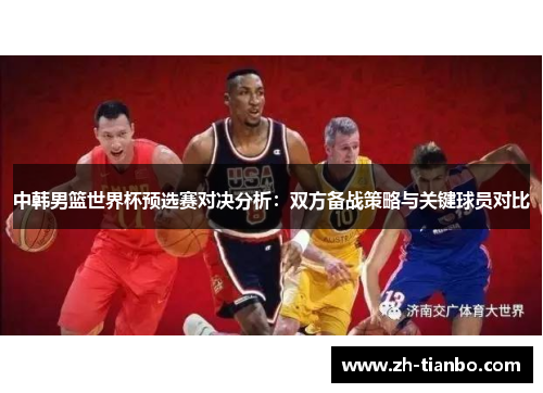 中韩男篮世界杯预选赛对决分析:双方备战策略与关键球员对比 中韩男篮世界杯预选赛对决分析:双方备战策略与关键球员对比