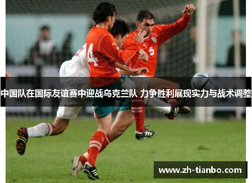 中国队在国际友谊赛中迎战乌克兰队 力争胜利展现实力与战术调整