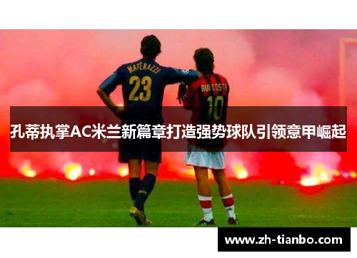 孔蒂执掌AC米兰新篇章打造强势球队引领意甲崛起 孔蒂执掌AC米兰新篇章打造强势球队引领意甲崛起