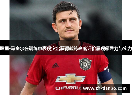 哈里·马奎尔在训练中表现突出获得教练高度评价展现领导力与实力
