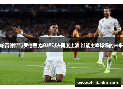 帕雷德斯与罗德里戈巅峰对决再度上演 谁能主宰球场的未来 帕雷德斯与罗德里戈巅峰对决再度上演 谁能主宰球场的未来