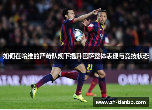 如何在哈维的严苛队规下提升巴萨整体表现与竞技状态 如何在哈维的严苛队规下提升巴萨整体表现与竞技状态