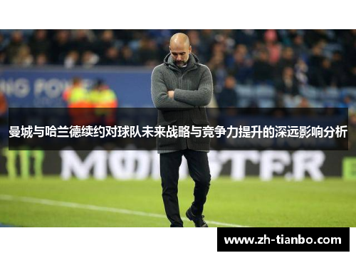 曼城与哈兰德续约对球队未来战略与竞争力提升的深远影响分析