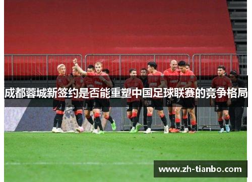 成都蓉城新签约是否能重塑中国足球联赛的竞争格局