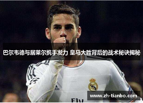 巴尔韦德与居莱尔携手发力 皇马大胜背后的战术秘诀揭秘 巴尔韦德与居莱尔携手发力 皇马大胜背后的战术秘诀揭秘