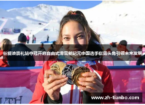 谷爱凌崇礼站夺冠开启自由式滑雪新纪元中国选手崭露头角引领未来发展 谷爱凌崇礼站夺冠开启自由式滑雪新纪元中国选手崭露头角引领未来发展