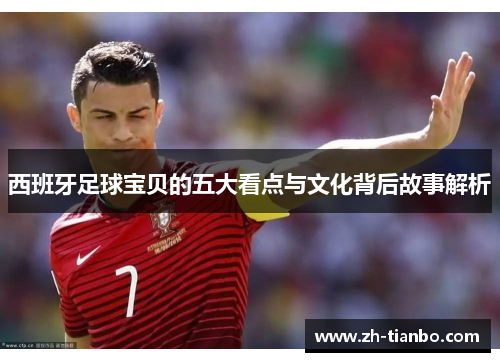 西班牙足球宝贝的五大看点与文化背后故事解析 西班牙足球宝贝的五大看点与文化背后故事解析